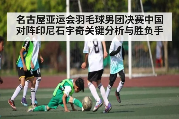 名古屋亚运会羽毛球男团决赛中国对阵印尼石宇奇关键分析与胜负手