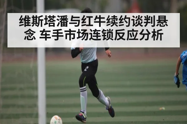 维斯塔潘与红牛续约谈判悬念 车手市场连锁反应分析
