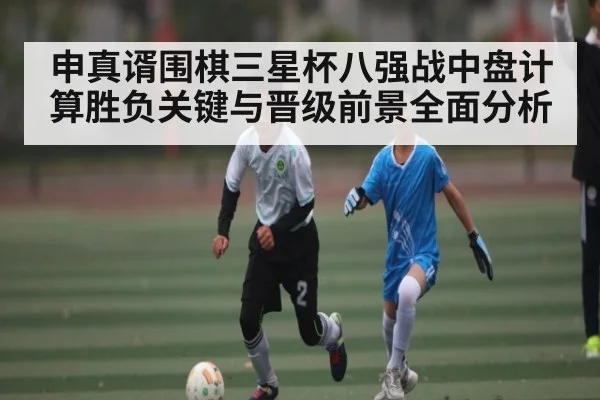 申真谞围棋三星杯八强战中盘计算胜负关键与晋级前景全面分析